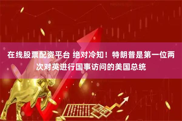 在线股票配资平台 绝对冷知！特朗普是第一位两次对英进行国事访问的美国总统
