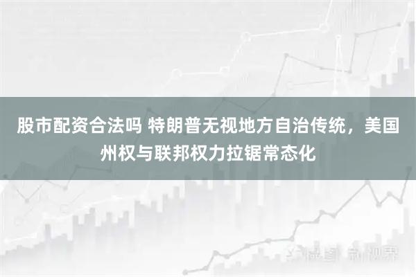 股市配资合法吗 特朗普无视地方自治传统，美国州权与联邦权力拉锯常态化