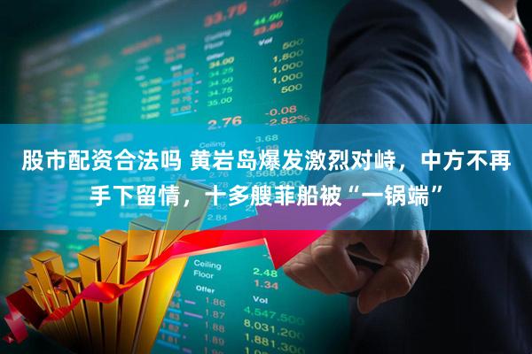 股市配资合法吗 黄岩岛爆发激烈对峙，中方不再手下留情，十多艘菲船被“一锅端”