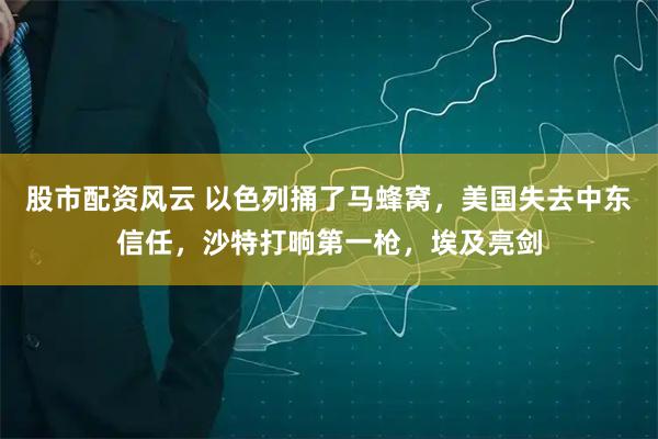 股市配资风云 以色列捅了马蜂窝，美国失去中东信任，沙特打响第一枪，埃及亮剑