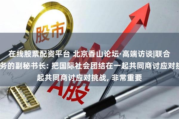 在线股票配资平台 北京香山论坛·高端访谈|联合国负责维和事务的副秘书长: 把国际社会团结在一起共同商讨应对挑战, 非常重要