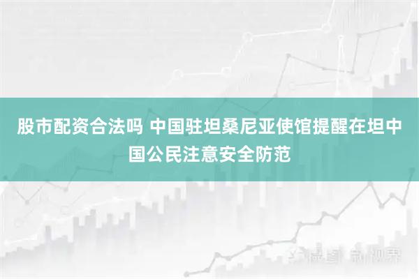股市配资合法吗 中国驻坦桑尼亚使馆提醒在坦中国公民注意安全防范