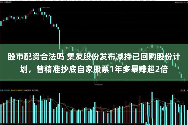 股市配资合法吗 集友股份发布减持已回购股份计划，曾精准抄底自家股票1年多暴赚超2倍
