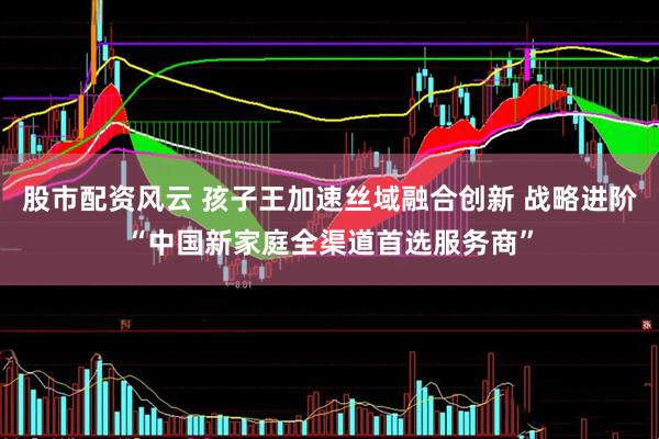 股市配资风云 孩子王加速丝域融合创新 战略进阶“中国新家庭全渠道首选服务商”