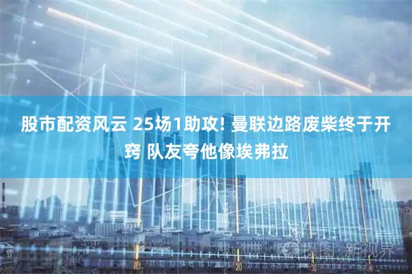 股市配资风云 25场1助攻! 曼联边路废柴终于开窍 队友夸他像埃弗拉
