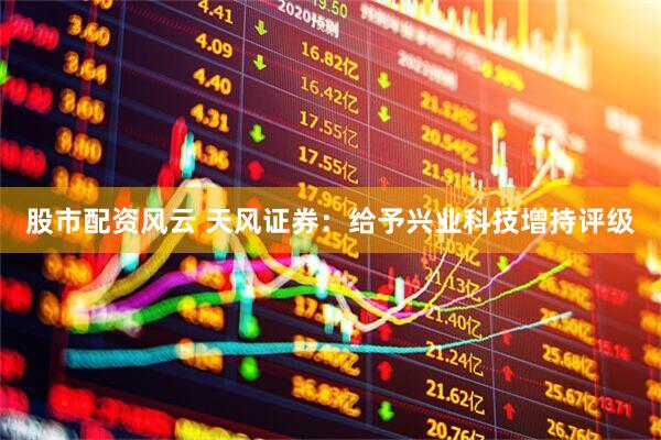 股市配资风云 天风证券：给予兴业科技增持评级