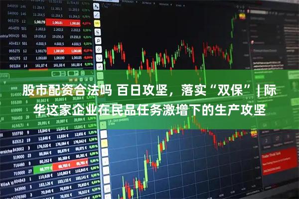 股市配资合法吗 百日攻坚，落实“双保” | 际华这家企业在民品任务激增下的生产攻坚