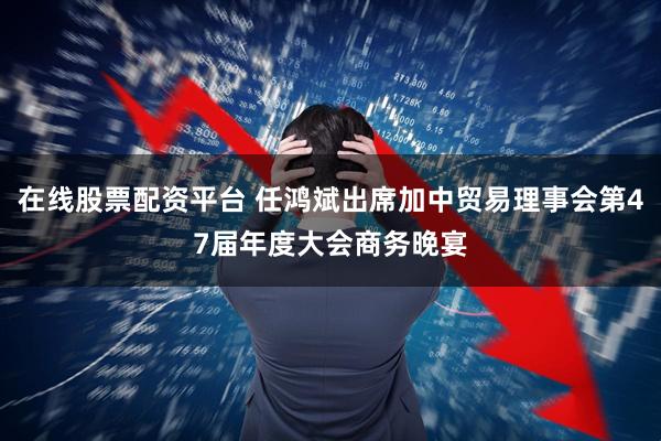 在线股票配资平台 任鸿斌出席加中贸易理事会第47届年度大会商务晚宴