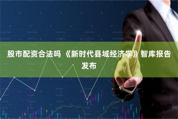 股市配资合法吗 《新时代县域经济学》智库报告发布