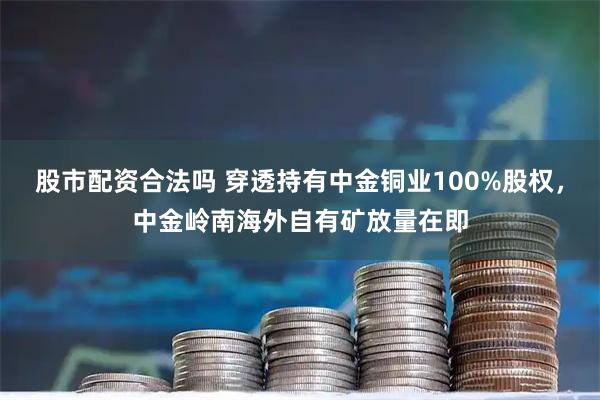 股市配资合法吗 穿透持有中金铜业100%股权，中金岭南海外自有矿放量在即