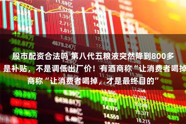 股市配资合法吗 第八代五粮液突然降到800多元？公司回应了：是补贴，不是调低出厂价！有酒商称“让消费者喝掉，才是最终目的”