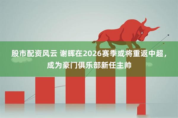 股市配资风云 谢晖在2026赛季或将重返中超，成为豪门俱乐部新任主帅