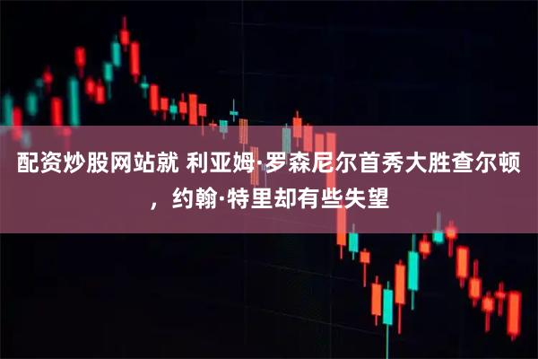 配资炒股网站就 利亚姆·罗森尼尔首秀大胜查尔顿，约翰·特里却有些失望