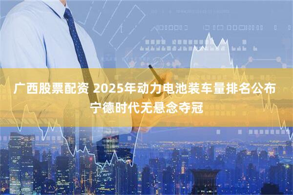 广西股票配资 2025年动力电池装车量排名公布 宁德时代无悬念夺冠
