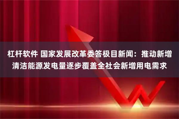 杠杆软件 国家发展改革委答极目新闻：推动新增清洁能源发电量逐步覆盖全社会新增用电需求