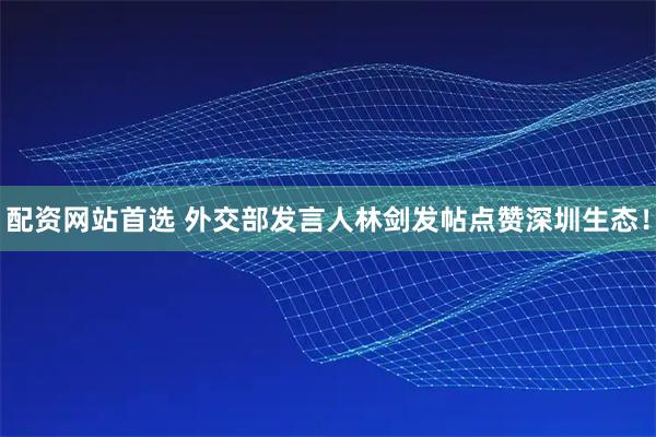 配资网站首选 外交部发言人林剑发帖点赞深圳生态！