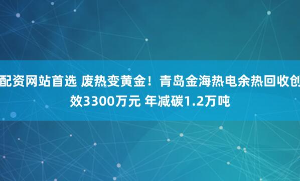 配资网站首选 废热变黄金！青岛金海热电余热回收创效3300万元 年减碳1.2万吨