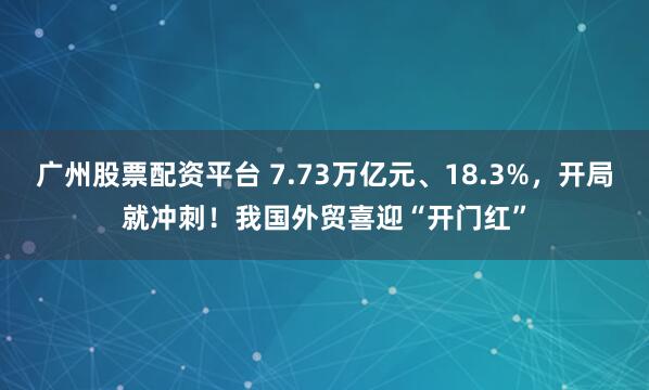 广州股票配资平台 7.73万亿元、18.3%，开局就冲刺！我国外贸喜迎“开门红”