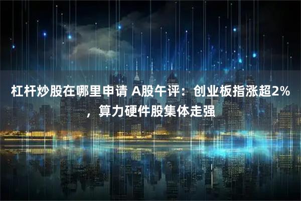 杠杆炒股在哪里申请 A股午评：创业板指涨超2%，算力硬件股集体走强