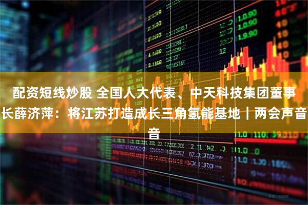 配资短线炒股 全国人大代表、中天科技集团董事长薛济萍：将江苏打造成长三角氢能基地｜两会声音
