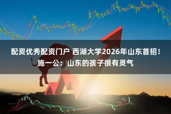 配资优秀配资门户 西湖大学2026年山东首招！施一公：山东的孩子很有灵气