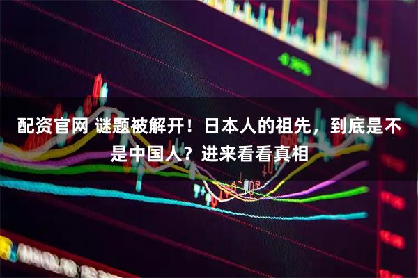 配资官网 谜题被解开！日本人的祖先，到底是不是中国人？进来看看真相