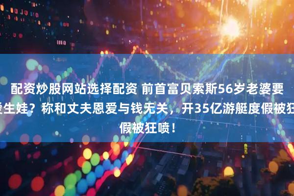 配资炒股网站选择配资 前首富贝索斯56岁老婆要为爱生娃？称和丈夫恩爱与钱无关，开35亿游艇度假被狂喷！