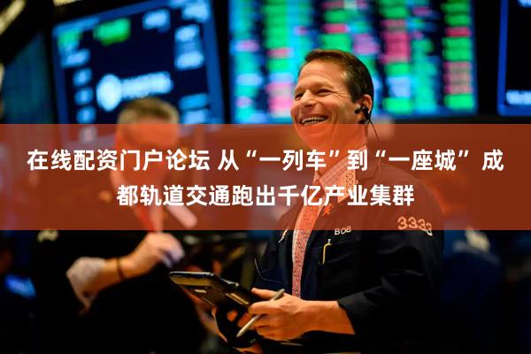 在线配资门户论坛 从“一列车”到“一座城” 成都轨道交通跑出千亿产业集群