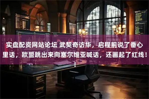 实盘配资网站论坛 武契奇访华，启程前说了番心里话，欧盟跳出来向塞尔维亚喊话，还画起了红线！