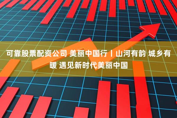 可靠股票配资公司 美丽中国行丨山河有韵 城乡有暖 遇见新时代美丽中国