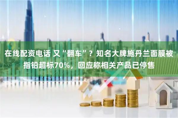 在线配资电话 又“翻车”？知名大牌施丹兰面膜被指铅超标70%，回应称相关产品已停售