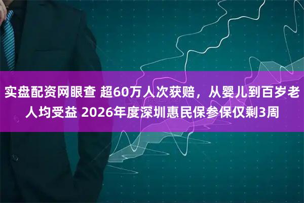 实盘配资网眼查 超60万人次获赔,从婴儿到百岁老人均受益 2026年度深圳惠民保参保仅剩3周