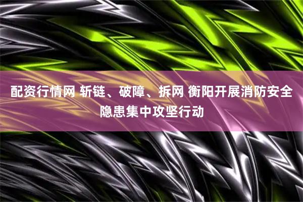 配资行情网 斩链、破障、拆网 衡阳开展消防安全隐患集中攻坚行动
