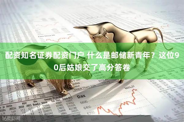 配资知名证券配资门户 什么是邮储新青年?这位90后姑娘交了高分答卷