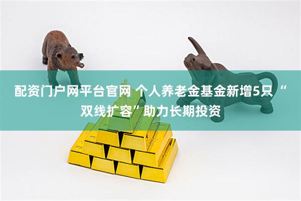 配资门户网平台官网 个人养老金基金新增5只 “双线扩容”助力长期投资