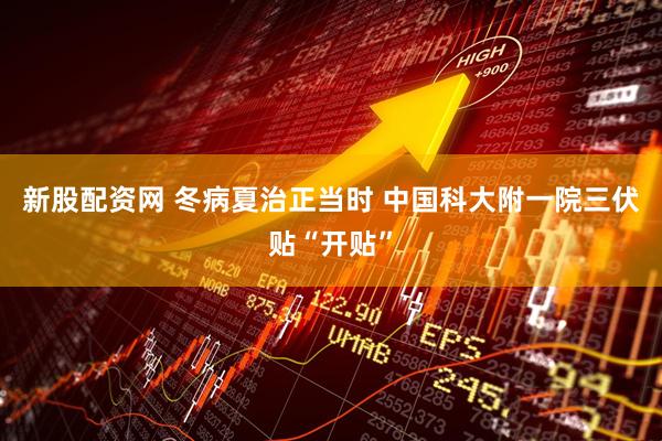 新股配资网 冬病夏治正当时 中国科大附一院三伏贴“开贴”