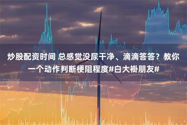 炒股配资时间 总感觉没尿干净、滴滴答答?教你一个动作判断梗阻程度#白大褂朋友#