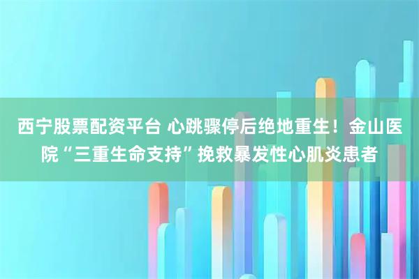 西宁股票配资平台 心跳骤停后绝地重生！金山医院“三重生命支持”挽救暴发性心肌炎患者